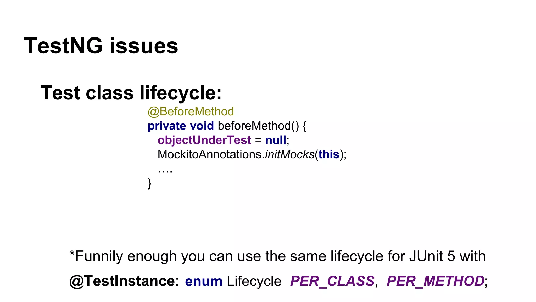 TestNG issues
Test class lifecycle:
@BeforeMethod
private void beforeMethod() {
objectUnderTest = null;
MockitoAnnotations.initMocks(this);
….
}
*Funnily enough you can use the same lifecycle for JUnit 5 with
@TestInstance: enum Lifecycle PER_CLASS, PER_METHOD;
 