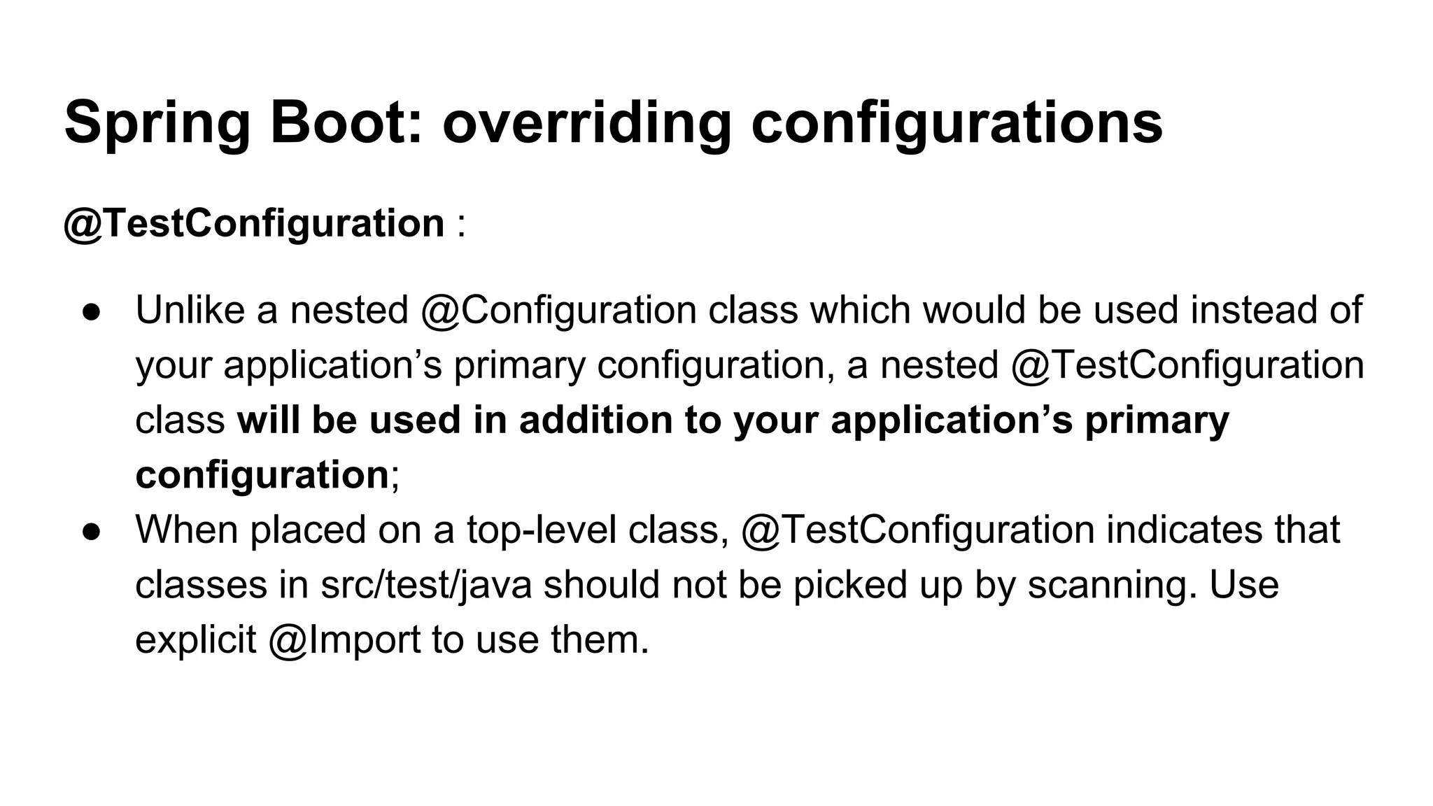 @TestConfiguration :
● Unlike a nested @Configuration class which would be used instead of
your application’s primary configuration, a nested @TestConfiguration
class will be used in addition to your application’s primary
configuration;
● When placed on a top-level class, @TestConfiguration indicates that
classes in src/test/java should not be picked up by scanning. Use
explicit @Import to use them.
Spring Boot: overriding configurations
 