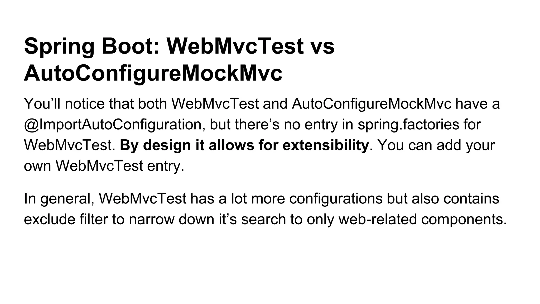 Spring Boot: WebMvcTest vs
AutoConfigureMockMvc
You’ll notice that both WebMvcTest and AutoConfigureMockMvc have a
@ImportAutoConfiguration, but there’s no entry in spring.factories for
WebMvcTest. By design it allows for extensibility. You can add your
own WebMvcTest entry.
In general, WebMvcTest has a lot more configurations but also contains
exclude filter to narrow down it’s search to only web-related components.
 