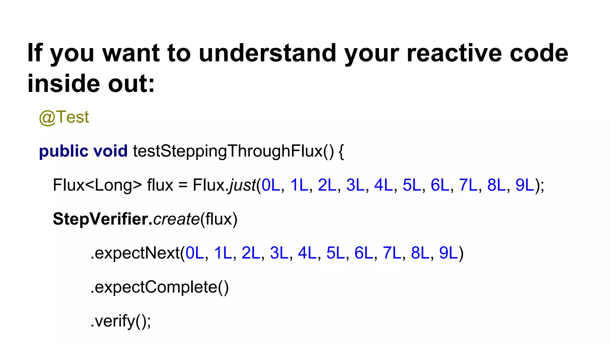 If you want to understand your reactive code
inside out:
@Test
public void testSteppingThroughFlux() {
Flux<Long> flux = Flux.just(0L, 1L, 2L, 3L, 4L, 5L, 6L, 7L, 8L, 9L);
StepVerifier.create(flux)
.expectNext(0L, 1L, 2L, 3L, 4L, 5L, 6L, 7L, 8L, 9L)
.expectComplete()
.verify();
 