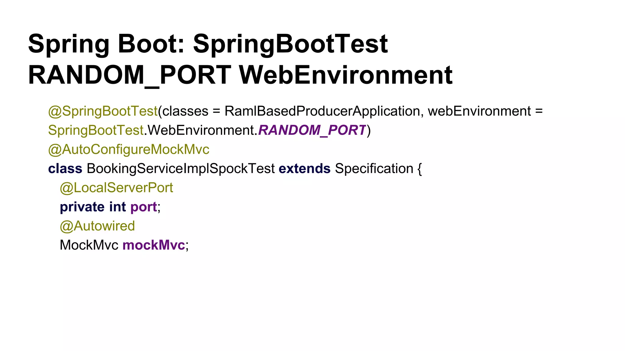 Spring Boot: SpringBootTest
RANDOM_PORT WebEnvironment
@SpringBootTest(classes = RamlBasedProducerApplication, webEnvironment =
SpringBootTest.WebEnvironment.RANDOM_PORT)
@AutoConfigureMockMvc
class BookingServiceImplSpockTest extends Specification {
@LocalServerPort
private int port;
@Autowired
MockMvc mockMvc;
 