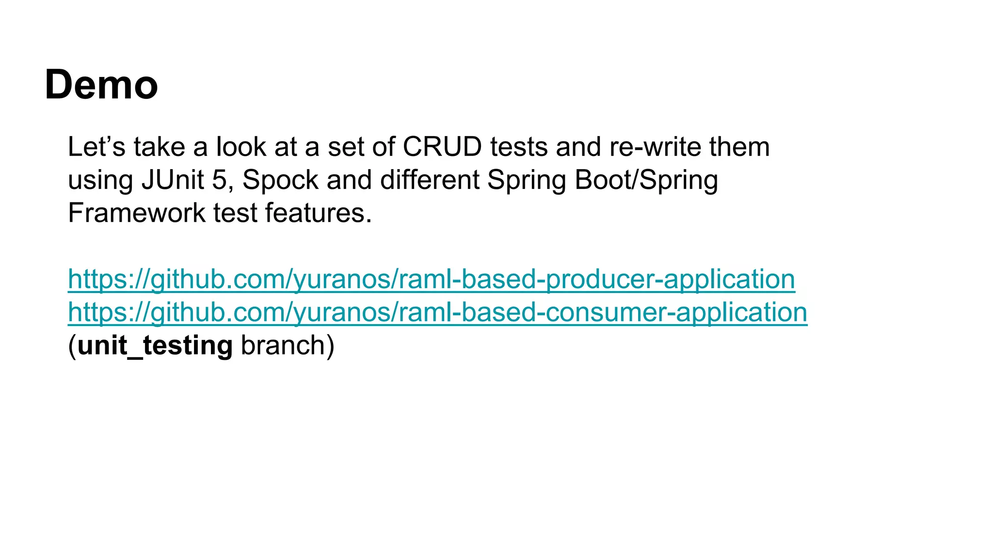 Demo
Let’s take a look at a set of CRUD tests and re-write them
using JUnit 5, Spock and different Spring Boot/Spring
Framework test features.
https://github.com/yuranos/raml-based-producer-application
https://github.com/yuranos/raml-based-consumer-application
(unit_testing branch)
 