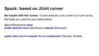 Spock: based on JUnit runner
No hassle with the runner: it even extends Junit runner so it can run by
the tools you used for your tests before.
@RunWith(Sputnik.class)
public abstract class Specification extends MockingApi
….
public class Sputnik extends Runner implements Filterable, Sortable
 
