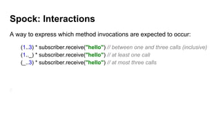 Spock: Interactions
A way to express which method invocations are expected to occur:
(1..3) * subscriber.receive("hello") // between one and three calls (inclusive)
(1.._) * subscriber.receive("hello") // at least one call
(_..3) * subscriber.receive("hello") // at most three calls
 