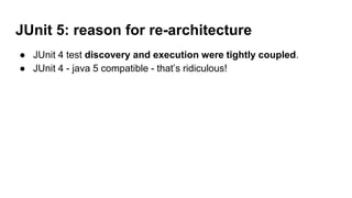 JUnit 5: reason for re-architecture
● JUnit 4 test discovery and execution were tightly coupled.
● JUnit 4 - java 5 compatible - that’s ridiculous!
 
