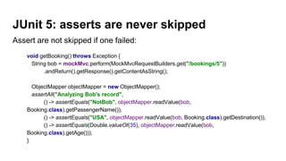 JUnit 5: asserts are never skipped
Assert are not skipped if one failed:
void getBooking() throws Exception {
String bob = mockMvc.perform(MockMvcRequestBuilders.get("/bookings/5"))
.andReturn().getResponse().getContentAsString();
ObjectMapper objectMapper = new ObjectMapper();
assertAll("Analyzing Bob's record",
() -> assertEquals("NotBob", objectMapper.readValue(bob,
Booking.class).getPassengerName()),
() -> assertEquals("USA", objectMapper.readValue(bob, Booking.class).getDestination()),
() -> assertEquals(Double.valueOf(35), objectMapper.readValue(bob,
Booking.class).getAge()));
}
 
