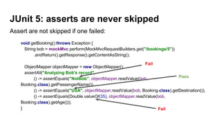 Assert are not skipped if one failed:
void getBooking() throws Exception {
String bob = mockMvc.perform(MockMvcRequestBuilders.get("/bookings/5"))
.andReturn().getResponse().getContentAsString();
ObjectMapper objectMapper = new ObjectMapper();
assertAll("Analyzing Bob's record",
() -> assertEquals("NotBob", objectMapper.readValue(bob,
Booking.class).getPassengerName()),
() -> assertEquals("USA", objectMapper.readValue(bob, Booking.class).getDestination()),
() -> assertEquals(Double.valueOf(35), objectMapper.readValue(bob,
Booking.class).getAge()));
}
JUnit 5: asserts are never skipped
Fail
Fail
Pass
 