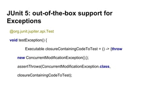 JUnit 5: out-of-the-box support for
Exceptions
@org.junit.jupiter.api.Test
void testException() {
Executable closureContainingCodeToTest = () -> {throw
new ConcurrentModificationException();};
assertThrows(ConcurrentModificationException.class,
closureContainingCodeToTest);
 