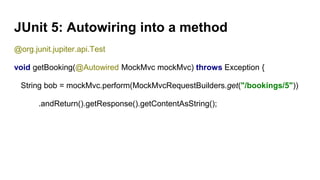 JUnit 5: Autowiring into a method
@org.junit.jupiter.api.Test
void getBooking(@Autowired MockMvc mockMvc) throws Exception {
String bob = mockMvc.perform(MockMvcRequestBuilders.get("/bookings/5"))
.andReturn().getResponse().getContentAsString();
 
