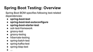 Spring Boot Testing: Overview
Spring Boot BOM specifies following test-related
dependencies:
● spring-boot-test
● spring-boot-test-autoconfigure
● spring-boot-starter-test
● solr-test-framework
● groovy-test
● groovy-testng
● hibernate-testing
● spring-batch-test
● spring-kafka-test
● spring-ldap-test
● ...
 