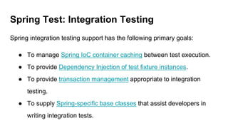 Spring Test: Integration Testing
Spring integration testing support has the following primary goals:
● To manage Spring IoC container caching between test execution.
● To provide Dependency Injection of test fixture instances.
● To provide transaction management appropriate to integration
testing.
● To supply Spring-specific base classes that assist developers in
writing integration tests.
 