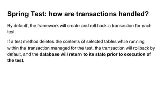 Spring Test: how are transactions handled?
By default, the framework will create and roll back a transaction for each
test.
If a test method deletes the contents of selected tables while running
within the transaction managed for the test, the transaction will rollback by
default, and the database will return to its state prior to execution of
the test.
 