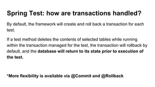 Spring Test: how are transactions handled?
By default, the framework will create and roll back a transaction for each
test.
If a test method deletes the contents of selected tables while running
within the transaction managed for the test, the transaction will rollback by
default, and the database will return to its state prior to execution of
the test.
*More flexibility is available via @Commit and @Rollback
 