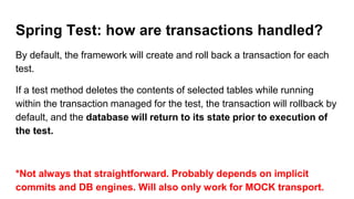 Spring Test: how are transactions handled?
By default, the framework will create and roll back a transaction for each
test.
If a test method deletes the contents of selected tables while running
within the transaction managed for the test, the transaction will rollback by
default, and the database will return to its state prior to execution of
the test.
*Not always that straightforward. Probably depends on implicit
commits and DB engines. Will also only work for MOCK transport.
 