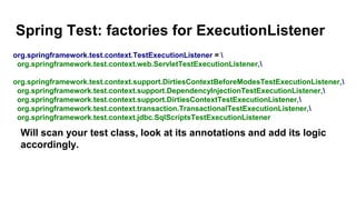 Spring Test: factories for ExecutionListener
Will scan your test class, look at its annotations and add its logic
accordingly.
org.springframework.test.context.TestExecutionListener = 
org.springframework.test.context.web.ServletTestExecutionListener,
org.springframework.test.context.support.DirtiesContextBeforeModesTestExecutionListener,
org.springframework.test.context.support.DependencyInjectionTestExecutionListener,
org.springframework.test.context.support.DirtiesContextTestExecutionListener,
org.springframework.test.context.transaction.TransactionalTestExecutionListener,
org.springframework.test.context.jdbc.SqlScriptsTestExecutionListener
 