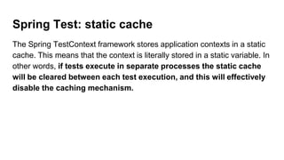 Spring Test: static cache
The Spring TestContext framework stores application contexts in a static
cache. This means that the context is literally stored in a static variable. In
other words, if tests execute in separate processes the static cache
will be cleared between each test execution, and this will effectively
disable the caching mechanism.
 