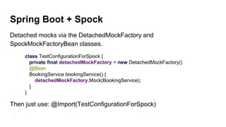 Spring Boot + Spock
Detached mocks via the DetachedMockFactory and
SpockMockFactoryBean classes.
class TestConfigurationForSpock {
private final detachedMockFactory = new DetachedMockFactory()
@Bean
BookingService bookingService() {
detachedMockFactory.Mock(BookingService);
}
}
Then just use: @Import(TestConfigurationForSpock)
 