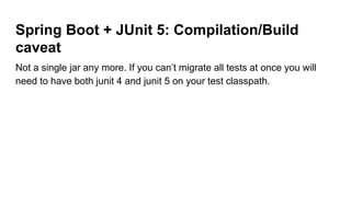 Spring Boot + JUnit 5: Compilation/Build
caveat
Not a single jar any more. If you can’t migrate all tests at once you will
need to have both junit 4 and junit 5 on your test classpath.
 
