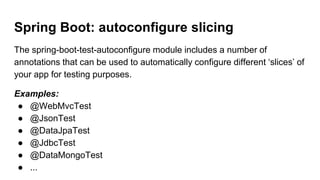 Spring Boot: autoconfigure slicing
The spring-boot-test-autoconfigure module includes a number of
annotations that can be used to automatically configure different ‘slices’ of
your app for testing purposes.
Examples:
● @WebMvcTest
● @JsonTest
● @DataJpaTest
● @JdbcTest
● @DataMongoTest
● ...
 
