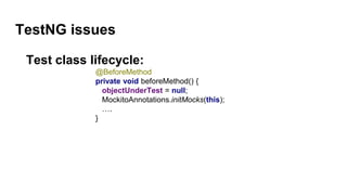 TestNG issues
Test class lifecycle:
@BeforeMethod
private void beforeMethod() {
objectUnderTest = null;
MockitoAnnotations.initMocks(this);
….
}
 