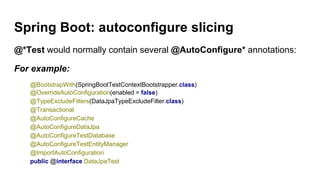 Spring Boot: autoconfigure slicing
@*Test would normally contain several @AutoConfigure* annotations:
For example:
@BootstrapWith(SpringBootTestContextBootstrapper.class)
@OverrideAutoConfiguration(enabled = false)
@TypeExcludeFilters(DataJpaTypeExcludeFilter.class)
@Transactional
@AutoConfigureCache
@AutoConfigureDataJpa
@AutoConfigureTestDatabase
@AutoConfigureTestEntityManager
@ImportAutoConfiguration
public @interface DataJpaTest
 