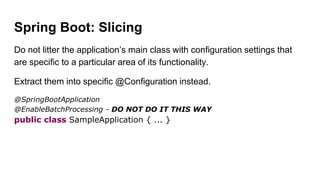 Spring Boot: Slicing
Do not litter the application’s main class with configuration settings that
are specific to a particular area of its functionality.
Extract them into specific @Configuration instead.
@SpringBootApplication
@EnableBatchProcessing - DO NOT DO IT THIS WAY
public class SampleApplication { ... }
 