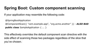 Spring Boot: Custom component scanning
If your application may resemble the following code:
@SpringBootApplication
@ComponentScan({ "com.example.app", "org.acme.another" }) - ALSO BAD
public class SampleApplication { ... }
This effectively overrides the default component scan directive with the
side effect of scanning those two packages regardless of the slice that
you’ve chosen.
 