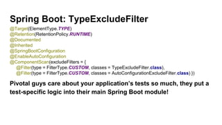 Spring Boot: TypeExcludeFilter
Pivotal guys care about your application’s tests so much, they put a
test-specific logic into their main Spring Boot module!
@Target(ElementType.TYPE)
@Retention(RetentionPolicy.RUNTIME)
@Documented
@Inherited
@SpringBootConfiguration
@EnableAutoConfiguration
@ComponentScan(excludeFilters = {
@Filter(type = FilterType.CUSTOM, classes = TypeExcludeFilter.class),
@Filter(type = FilterType.CUSTOM, classes = AutoConfigurationExcludeFilter.class) })
 
