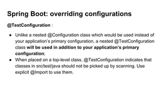 @TestConfiguration :
● Unlike a nested @Configuration class which would be used instead of
your application’s primary configuration, a nested @TestConfiguration
class will be used in addition to your application’s primary
configuration;
● When placed on a top-level class, @TestConfiguration indicates that
classes in src/test/java should not be picked up by scanning. Use
explicit @Import to use them.
Spring Boot: overriding configurations
 