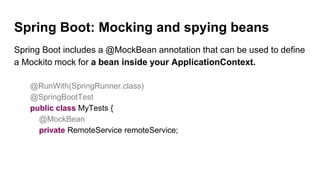 Spring Boot: Mocking and spying beans
Spring Boot includes a @MockBean annotation that can be used to define
a Mockito mock for a bean inside your ApplicationContext.
@RunWith(SpringRunner.class)
@SpringBootTest
public class MyTests {
@MockBean
private RemoteService remoteService;
 