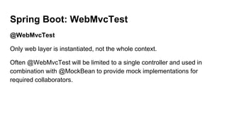 Spring Boot: WebMvcTest
@WebMvcTest
Only web layer is instantiated, not the whole context.
Often @WebMvcTest will be limited to a single controller and used in
combination with @MockBean to provide mock implementations for
required collaborators.
 