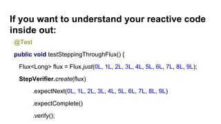 If you want to understand your reactive code
inside out:
@Test
public void testSteppingThroughFlux() {
Flux<Long> flux = Flux.just(0L, 1L, 2L, 3L, 4L, 5L, 6L, 7L, 8L, 9L);
StepVerifier.create(flux)
.expectNext(0L, 1L, 2L, 3L, 4L, 5L, 6L, 7L, 8L, 9L)
.expectComplete()
.verify();
 