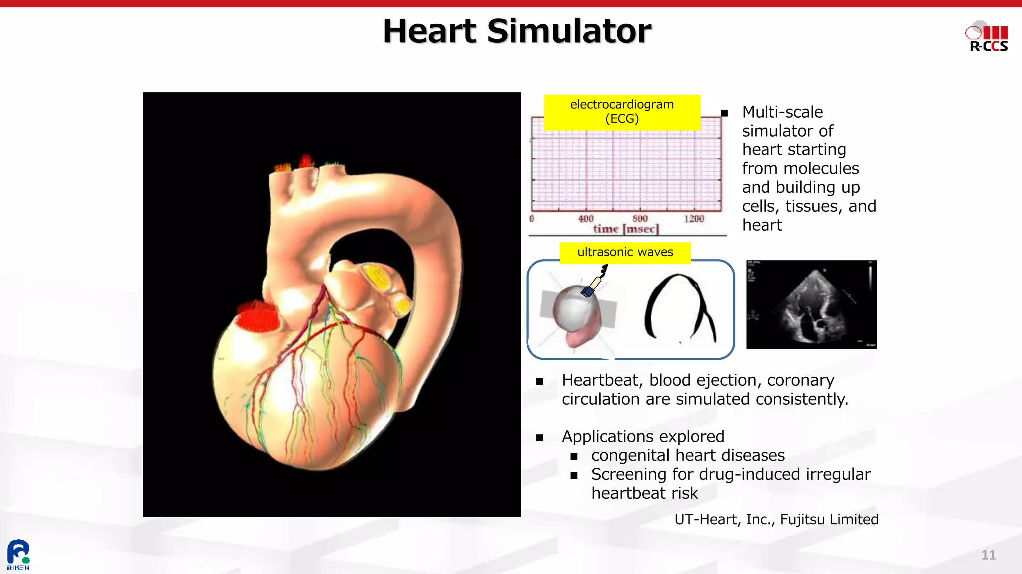 11
Heart Simulator
◼ Heartbeat, blood ejection, coronary
circulation are simulated consistently.
◼ Applications explored
◼ congenital heart diseases
◼ Screening for drug-induced irregular
heartbeat risk
◼ Multi-scale
simulator of
heart starting
from molecules
and building up
cells, tissues, and
heart
electrocardiogram
(ECG)
ultrasonic waves
UT-Heart, Inc., Fujitsu Limited
 