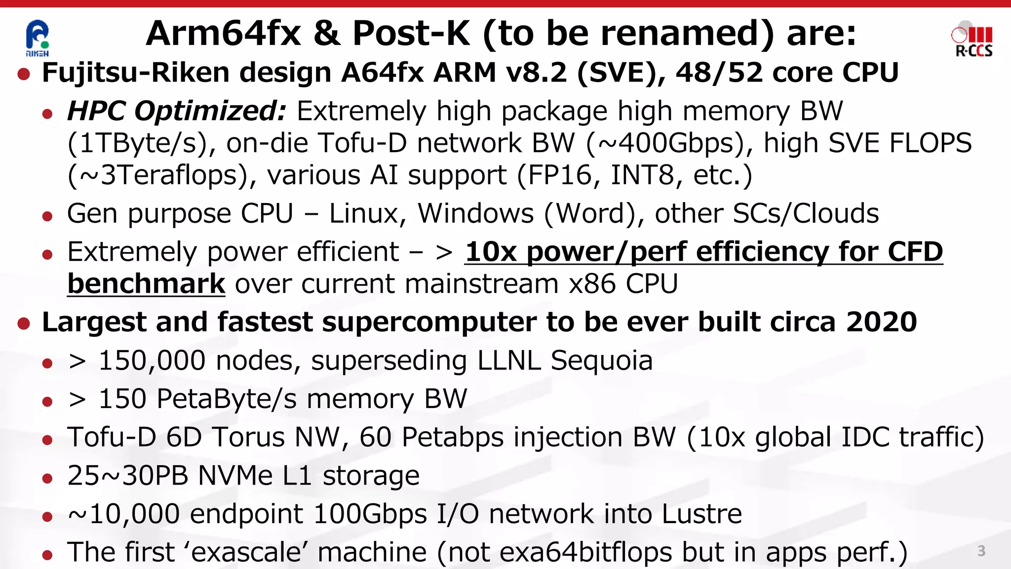 Arm64fx & Post-K (to be renamed) are:
3
⚫ Fujitsu-Riken design A64fx ARM v8.2 (SVE), 48/52 core CPU
⚫ HPC Optimized: Extremely high package high memory BW
(1TByte/s), on-die Tofu-D network BW (~400Gbps), high SVE FLOPS
(~3Teraflops), various AI support (FP16, INT8, etc.)
⚫ Gen purpose CPU – Linux, Windows (Word), other SCs/Clouds
⚫ Extremely power efficient – > 10x power/perf efficiency for CFD
benchmark over current mainstream x86 CPU
⚫ Largest and fastest supercomputer to be ever built circa 2020
⚫ > 150,000 nodes, superseding LLNL Sequoia
⚫ > 150 PetaByte/s memory BW
⚫ Tofu-D 6D Torus NW, 60 Petabps injection BW (10x global IDC traffic)
⚫ 25~30PB NVMe L1 storage
⚫ ~10,000 endpoint 100Gbps I/O network into Lustre
⚫ The first ‘exascale’ machine (not exa64bitflops but in apps perf.)
 