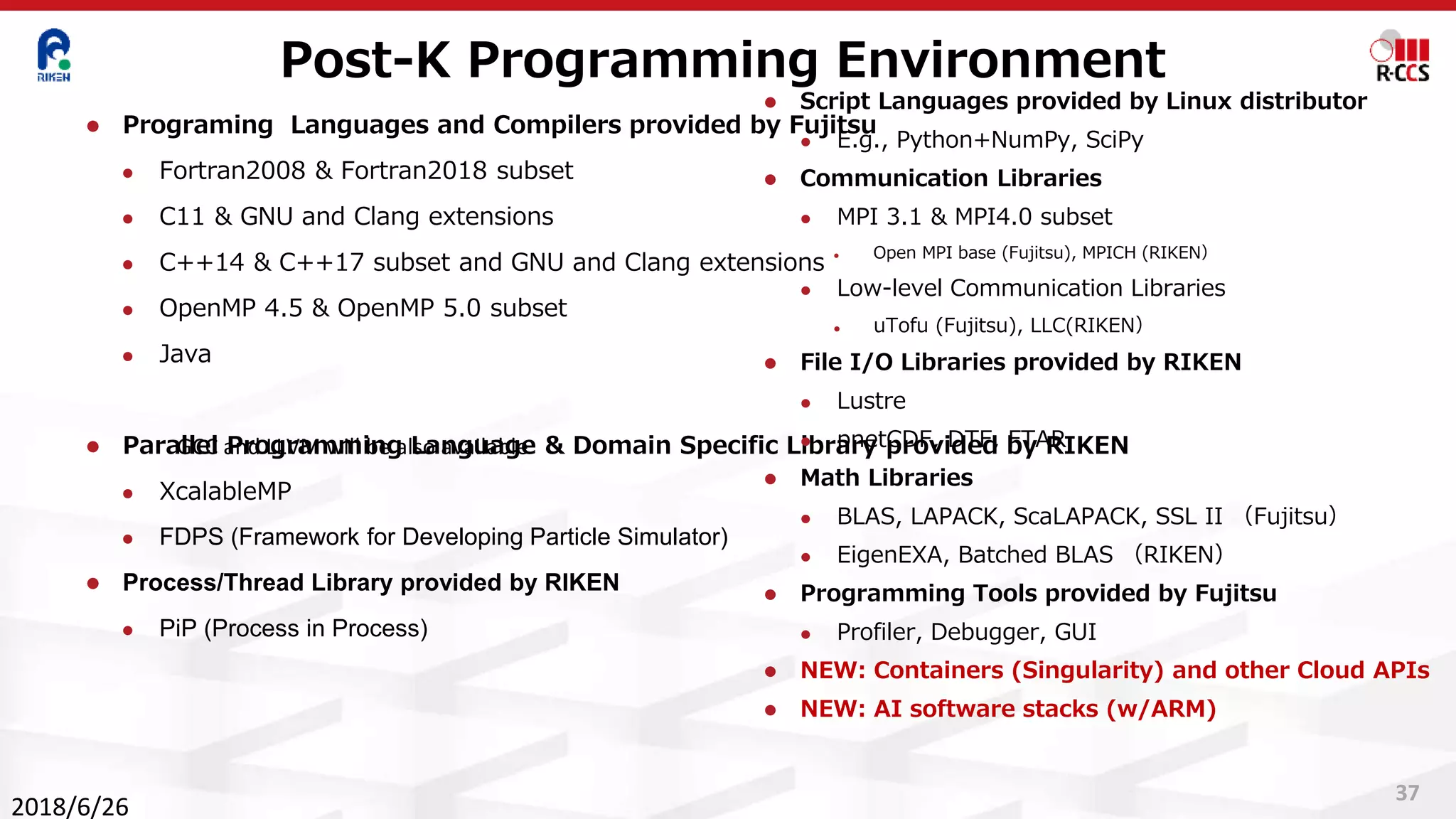 Post-K Programming Environment
37
⚫ Programing Languages and Compilers provided by Fujitsu
⚫ Fortran2008 & Fortran2018 subset
⚫ C11 & GNU and Clang extensions
⚫ C++14 & C++17 subset and GNU and Clang extensions
⚫ OpenMP 4.5 & OpenMP 5.0 subset
⚫ Java
⚫ Parallel Programming Language & Domain Specific Library provided by RIKEN
⚫ XcalableMP
⚫ FDPS (Framework for Developing Particle Simulator)
⚫ Process/Thread Library provided by RIKEN
⚫ PiP (Process in Process)
⚫ Script Languages provided by Linux distributor
⚫ E.g., Python+NumPy, SciPy
⚫ Communication Libraries
⚫ MPI 3.1 & MPI4.0 subset
⚫ Open MPI base (Fujitsu), MPICH (RIKEN）
⚫ Low-level Communication Libraries
⚫ uTofu (Fujitsu), LLC(RIKEN）
⚫ File I/O Libraries provided by RIKEN
⚫ Lustre
⚫ pnetCDF, DTF, FTAR
⚫ Math Libraries
⚫ BLAS, LAPACK, ScaLAPACK, SSL II （Fujitsu）
⚫ EigenEXA, Batched BLAS （RIKEN）
⚫ Programming Tools provided by Fujitsu
⚫ Profiler, Debugger, GUI
⚫ NEW: Containers (Singularity) and other Cloud APIs
⚫ NEW: AI software stacks (w/ARM)
2018/6/26
GCC and LLVM will be also available
 