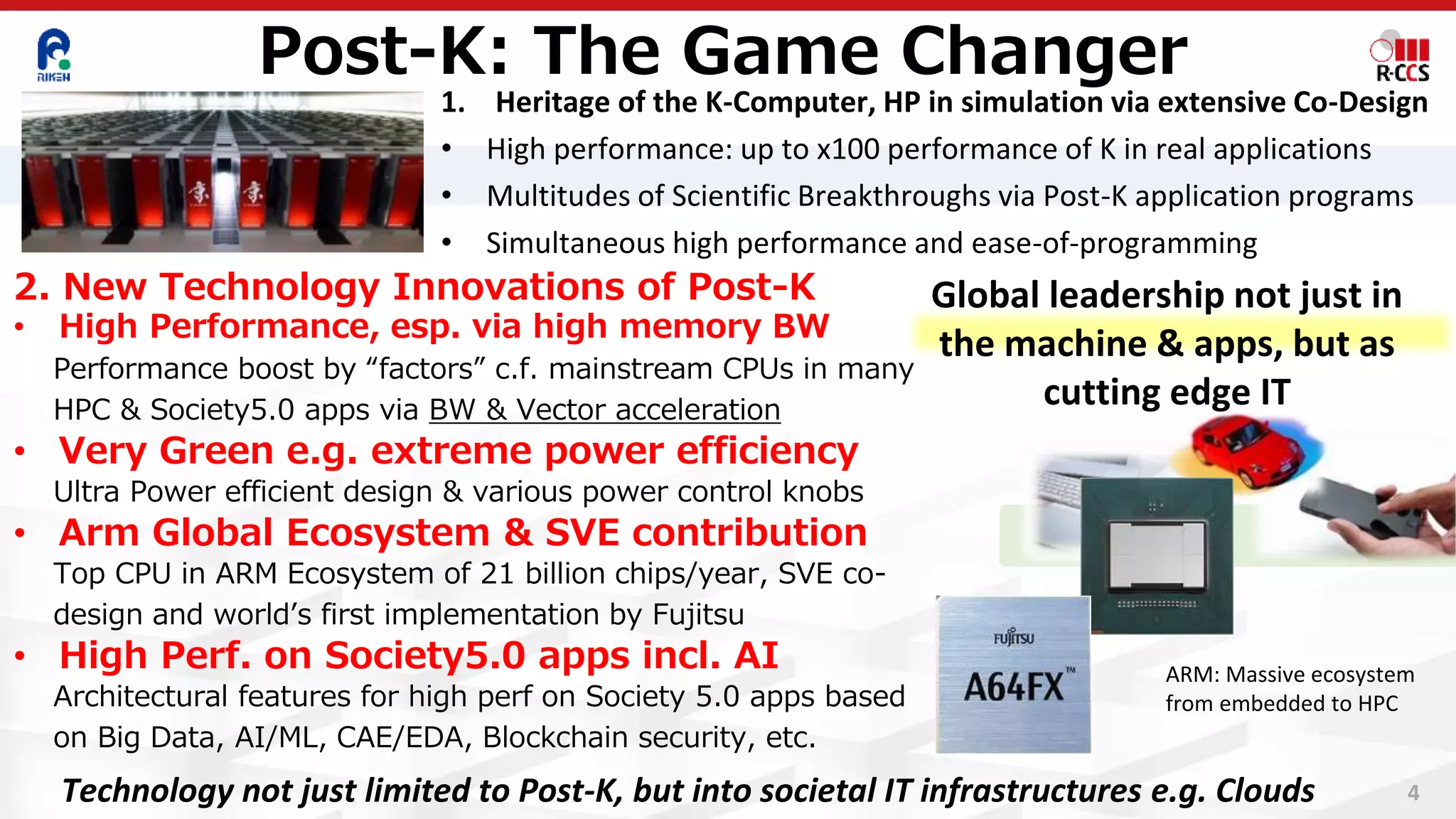 4
1. Heritage of the K-Computer, HP in simulation via extensive Co-Design
• High performance: up to x100 performance of K in real applications
• Multitudes of Scientific Breakthroughs via Post-K application programs
• Simultaneous high performance and ease-of-programming
2. New Technology Innovations of Post-K
• High Performance, esp. via high memory BW
Performance boost by “factors” c.f. mainstream CPUs in many
HPC & Society5.0 apps via BW & Vector acceleration
• Very Green e.g. extreme power efficiency
Ultra Power efficient design & various power control knobs
• Arm Global Ecosystem & SVE contribution
Top CPU in ARM Ecosystem of 21 billion chips/year, SVE co-
design and world’s first implementation by Fujitsu
• High Perf. on Society5.0 apps incl. AI
Architectural features for high perf on Society 5.0 apps based
on Big Data, AI/ML, CAE/EDA, Blockchain security, etc.
Post-K: The Game Changer
ARM: Massive ecosystem
from embedded to HPC
Global leadership not just in
the machine & apps, but as
cutting edge IT
Technology not just limited to Post-K, but into societal IT infrastructures e.g. Clouds
 