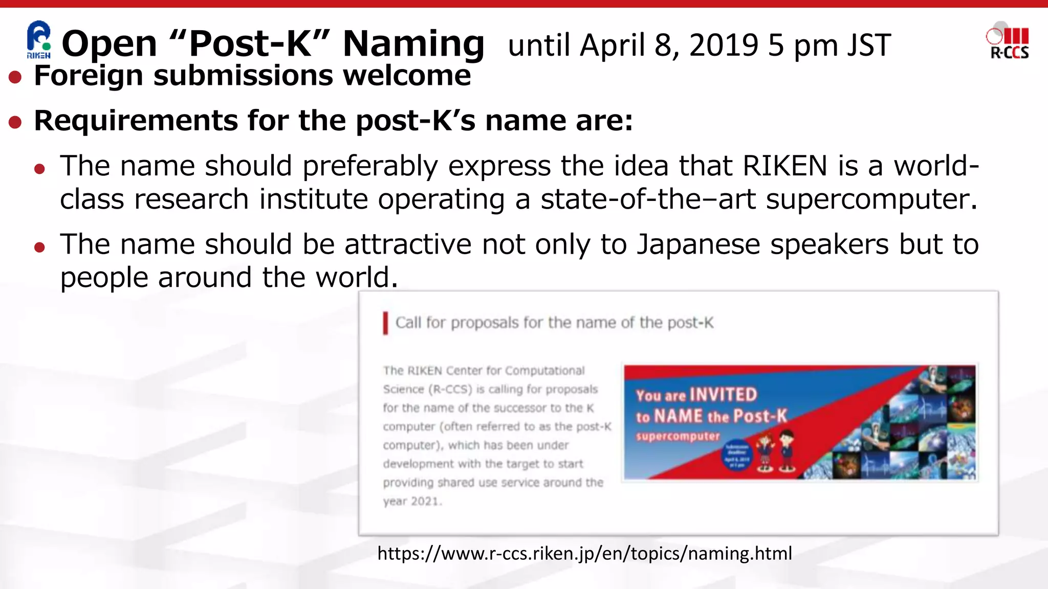 Open “Post-K” Naming
⚫ Foreign submissions welcome
⚫ Requirements for the post-K’s name are:
⚫ The name should preferably express the idea that RIKEN is a world-
class research institute operating a state-of-the–art supercomputer.
⚫ The name should be attractive not only to Japanese speakers but to
people around the world.
https://www.r-ccs.riken.jp/en/topics/naming.html
until April 8, 2019 5 pm JST
 