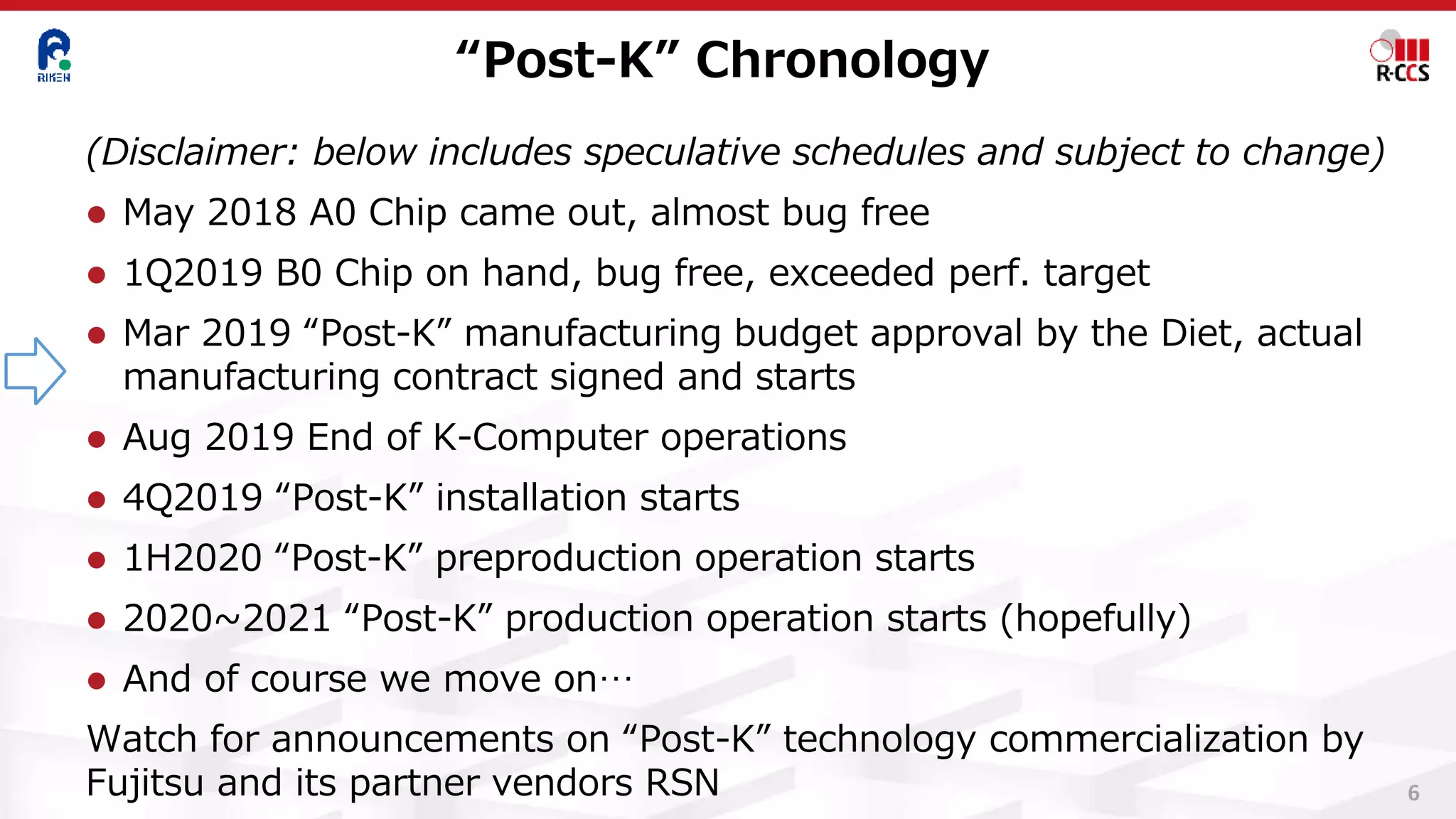 “Post-K” Chronology
6
(Disclaimer: below includes speculative schedules and subject to change)
⚫ May 2018 A0 Chip came out, almost bug free
⚫ 1Q2019 B0 Chip on hand, bug free, exceeded perf. target
⚫ Mar 2019 “Post-K” manufacturing budget approval by the Diet, actual
manufacturing contract signed and starts
⚫ Aug 2019 End of K-Computer operations
⚫ 4Q2019 “Post-K” installation starts
⚫ 1H2020 “Post-K” preproduction operation starts
⚫ 2020~2021 “Post-K” production operation starts (hopefully)
⚫ And of course we move on…
Watch for announcements on “Post-K” technology commercialization by
Fujitsu and its partner vendors RSN
 