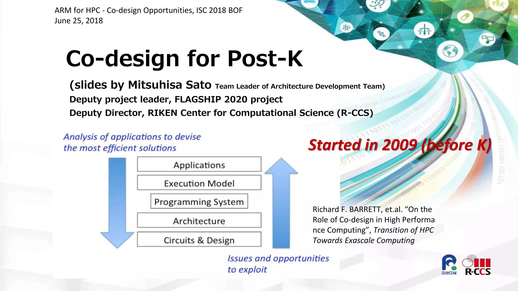 Co-design for Post-K
(slides by Mitsuhisa Sato Team Leader of Architecture Development Team)
Deputy project leader, FLAGSHIP 2020 project
Deputy Director, RIKEN Center for Computational Science (R-CCS)
ARM for HPC - Co-design Opportunities, ISC 2018 BOF
June 25, 2018
Richard F. BARRETT, et.al. “On the
Role of Co-design in High Performa
nce Computing”, Transition of HPC
Towards Exascale Computing
Started in 2009 (before K)
 