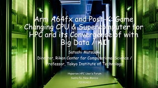 Arm A64fx and Post-K: Game
Changing CPU & Supercomputer for
HPC and its Convergence of with
Big Data / AI
Satoshi Matsuoka
Director, Riken Center for Computational Science /
Professor, Tokyo Institute of Technology
Hyperion HPC User’s Forum
Santa Fe, New Mexico
20190403
 