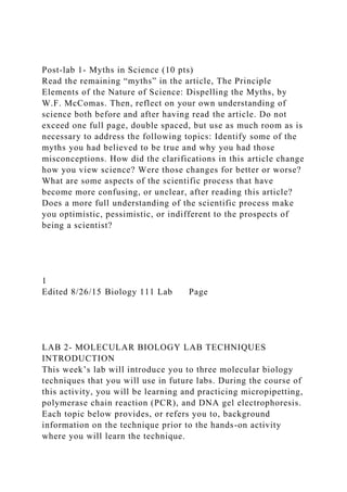 Post-lab 1- Myths in Science (10 pts)
Read the remaining “myths” in the article, The Principle
Elements of the Nature of Science: Dispelling the Myths, by
W.F. McComas. Then, reflect on your own understanding of
science both before and after having read the article. Do not
exceed one full page, double spaced, but use as much room as is
necessary to address the following topics: Identify some of the
myths you had believed to be true and why you had those
misconceptions. How did the clarifications in this article change
how you view science? Were those changes for better or worse?
What are some aspects of the scientific process that have
become more confusing, or unclear, after reading this article?
Does a more full understanding of the scientific process make
you optimistic, pessimistic, or indifferent to the prospects of
being a scientist?
1
Edited 8/26/15 Biology 111 Lab Page
LAB 2- MOLECULAR BIOLOGY LAB TECHNIQUES
INTRODUCTION
This week’s lab will introduce you to three molecular biology
techniques that you will use in future labs. During the course of
this activity, you will be learning and practicing micropipetting,
polymerase chain reaction (PCR), and DNA gel electrophoresis.
Each topic below provides, or refers you to, background
information on the technique prior to the hands-on activity
where you will learn the technique.
 