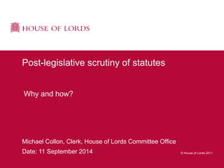 © House of Lords 2011 
Post-legislative scrutiny of statutes 
Why and how? 
Michael Collon, Clerk, House of Lords Committee Office 
Date: 11 September 2014 
 