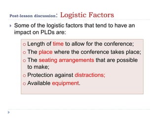 Post-lesson discussion: Logistic Factors
 Some of the logistic factors that tend to have an
impact on PLDs are:
o Length of time to allow for the conference;
o The place where the conference takes place;
o The seating arrangements that are possible
to make;
o Protection against distractions;
o Available equipment.
 