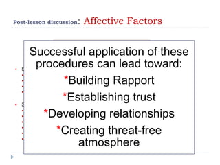 Post-lesson discussion: Affective Factors
Supervisor’s professional skills
 Supervisor and teacher accept their respective role:
 Contractual relationship;
 Setting a shared goal;
 Regular provision of feedback;
 Building up on previous conferences.
 Supervisor’s management of the conference
 Acting spontaneously;
 Checking on teachers;
 Taking advantage of incidental occurrences;
 Being reassuring and encouraging;
 Avoiding overt evaluation;
 Controlling one’s words and facial expressions.
Successful application of these
procedures can lead toward:
*Building Rapport
*Establishing trust
*Developing relationships
*Creating threat-free
atmosphere
 