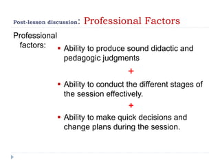 Post-lesson discussion: Professional Factors
Professional
factors:  Ability to produce sound didactic and
pedagogic judgments
+
 Ability to conduct the different stages of
the session effectively.
+
 Ability to make quick decisions and
change plans during the session.
 