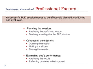 Post-lesson discussion: Professional Factors
 Planning the session:
 Analysing the performed lesson
 Devising a strategy for the PLD session
 Conducting the session:
 Opening the session
 Making transitions
 Closing the session
 Evaluating one’s performance:
 Analysing the results
 Reflecting on areas to be improved
A successful PLD session needs to be effectively planned, conducted
and evaluated.
 