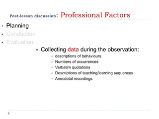 Post-lesson discussion: Professional Factors
• Planning
• Conduction
• Evaluation
 Collecting data during the observation:
 descriptions of behaviours
 Numbers of occurrences
 Verbatim quotations
 Descriptions of teaching/learning sequences
 Anecdotal recordings
 