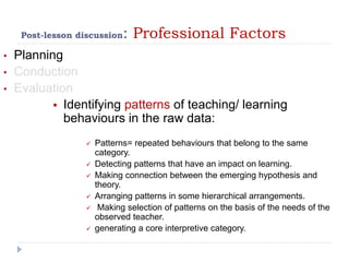 Post-lesson discussion: Professional Factors
• Planning
• Conduction
• Evaluation
 Identifying patterns of teaching/ learning
behaviours in the raw data:
 Patterns= repeated behaviours that belong to the same
category.
 Detecting patterns that have an impact on learning.
 Making connection between the emerging hypothesis and
theory.
 Arranging patterns in some hierarchical arrangements.
 Making selection of patterns on the basis of the needs of the
observed teacher.
 generating a core interpretive category.
 