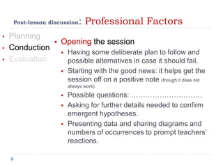 Post-lesson discussion: Professional Factors
• Planning
• Conduction
• Evaluation
 Opening the session
 Having some deliberate plan to follow and
possible alternatives in case it should fail.
 Starting with the good news: it helps get the
session off on a positive note (though it does not
always work).
 Possible questions: …………………………
 Asking for further details needed to confirm
emergent hypotheses.
 Presenting data and sharing diagrams and
numbers of occurrences to prompt teachers’
reactions.
 