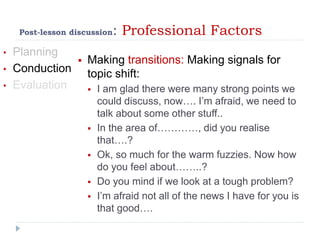 Post-lesson discussion: Professional Factors
• Planning
• Conduction
• Evaluation
 Making transitions: Making signals for
topic shift:
 I am glad there were many strong points we
could discuss, now…. I’m afraid, we need to
talk about some other stuff..
 In the area of…………, did you realise
that….?
 Ok, so much for the warm fuzzies. Now how
do you feel about……..?
 Do you mind if we look at a tough problem?
 I’m afraid not all of the news I have for you is
that good….
 